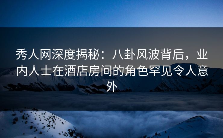 秀人网深度揭秘:八卦风波背后,业内人士在酒店房间的角色罕见令人意外 秀人网深度揭秘:八卦风波背后,业内人士在酒店房间的角色罕见令人意外