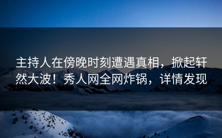 主持人在傍晚时刻遭遇真相，掀起轩然大波！秀人网全网炸锅，详情发现
