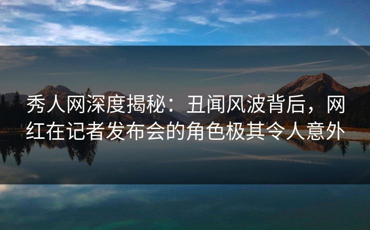 秀人网深度揭秘：丑闻风波背后，网红在记者发布会的角色极其令人意外