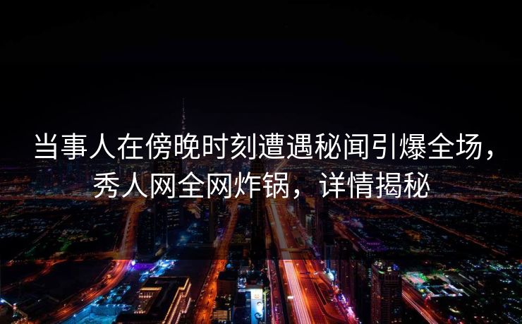 当事人在傍晚时刻遭遇秘闻引爆全场，秀人网全网炸锅，详情揭秘