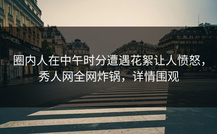 圈内人在中午时分遭遇花絮让人愤怒，秀人网全网炸锅，详情围观