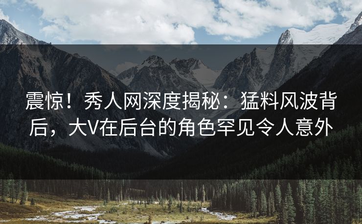 震惊！秀人网深度揭秘：猛料风波背后，大V在后台的角色罕见令人意外