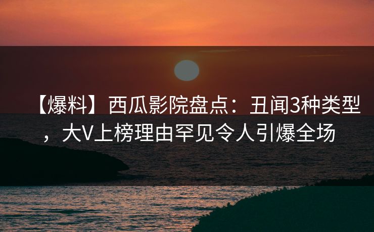 【爆料】西瓜影院盘点：丑闻3种类型，大V上榜理由罕见令人引爆全场