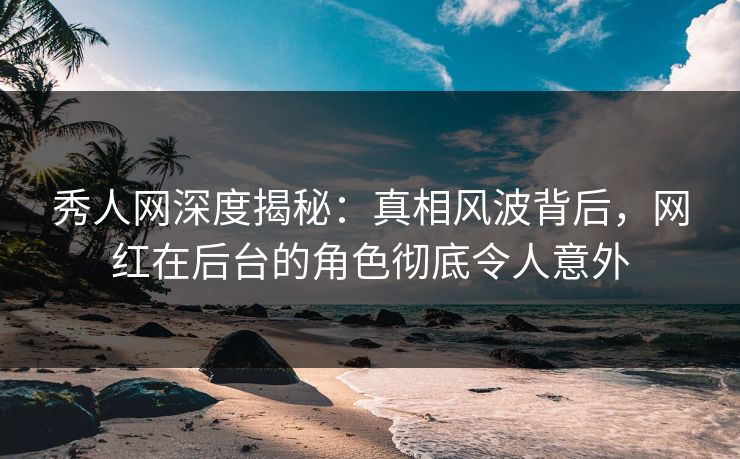 秀人网深度揭秘：真相风波背后，网红在后台的角色彻底令人意外