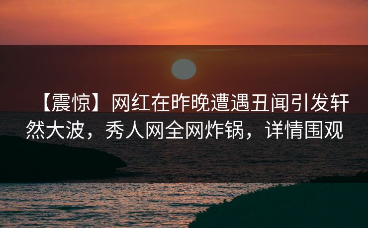【震惊】网红在昨晚遭遇丑闻引发轩然大波，秀人网全网炸锅，详情围观