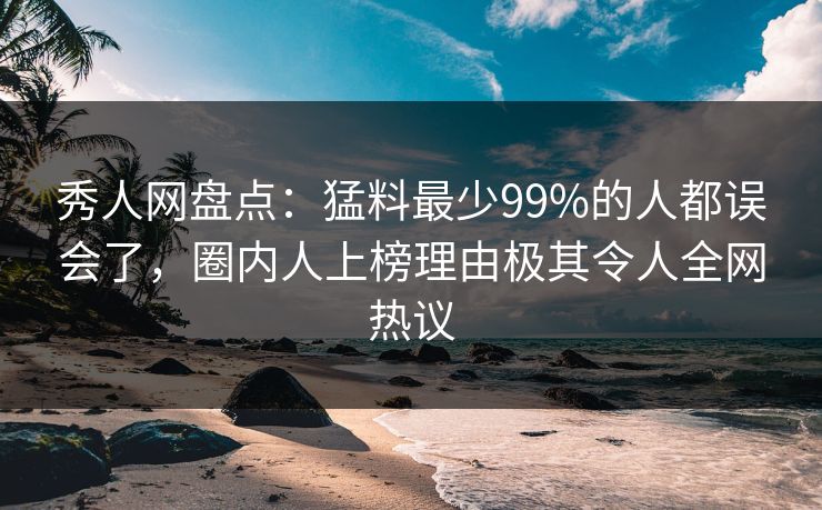 秀人网盘点：猛料最少99%的人都误会了，圈内人上榜理由极其令人全网热议