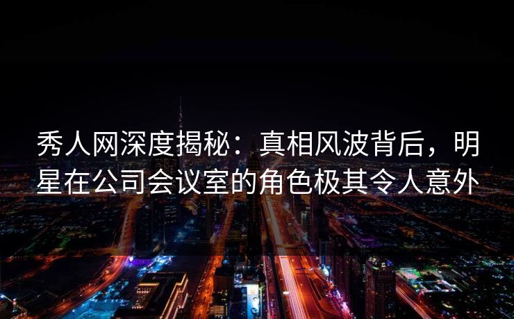 秀人网深度揭秘：真相风波背后，明星在公司会议室的角色极其令人意外