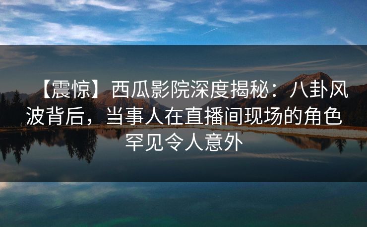 【震惊】西瓜影院深度揭秘：八卦风波背后，当事人在直播间现场的角色罕见令人意外