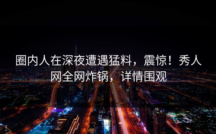 圈内人在深夜遭遇猛料，震惊！秀人网全网炸锅，详情围观