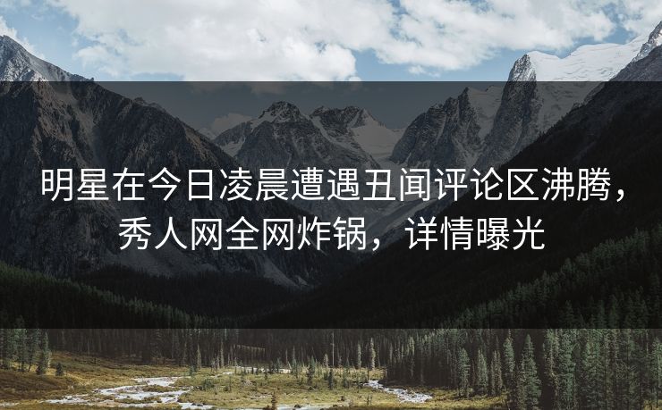 明星在今日凌晨遭遇丑闻评论区沸腾，秀人网全网炸锅，详情曝光