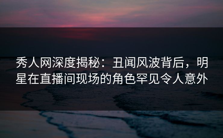 秀人网深度揭秘：丑闻风波背后，明星在直播间现场的角色罕见令人意外