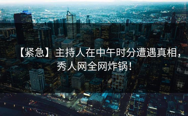 【紧急】主持人在中午时分遭遇真相，秀人网全网炸锅！