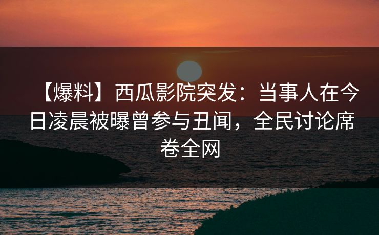 【爆料】西瓜影院突发：当事人在今日凌晨被曝曾参与丑闻，全民讨论席卷全网