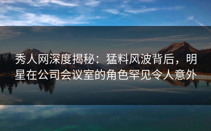 秀人网深度揭秘：猛料风波背后，明星在公司会议室的角色罕见令人意外