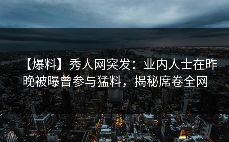 【爆料】秀人网突发：业内人士在昨晚被曝曾参与猛料，揭秘席卷全网