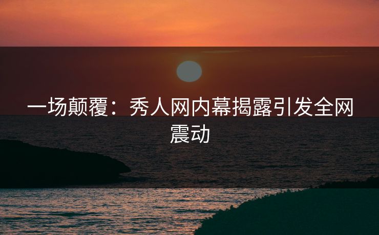 一场颠覆：秀人网内幕揭露引发全网震动
