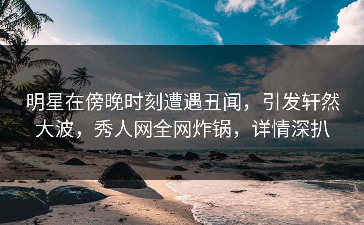 明星在傍晚时刻遭遇丑闻，引发轩然大波，秀人网全网炸锅，详情深扒