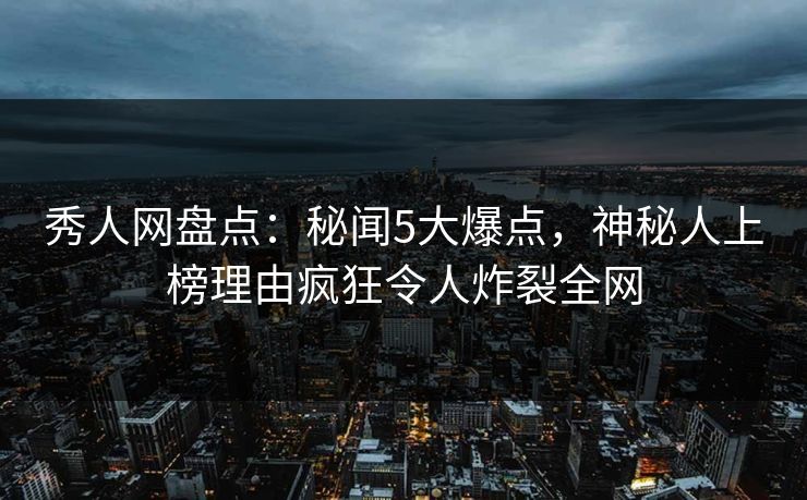 秀人网盘点：秘闻5大爆点，神秘人上榜理由疯狂令人炸裂全网