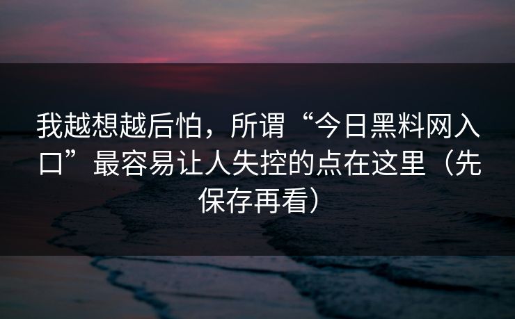 我越想越后怕，所谓“今日黑料网入口”最容易让人失控的点在这里（先保存再看）