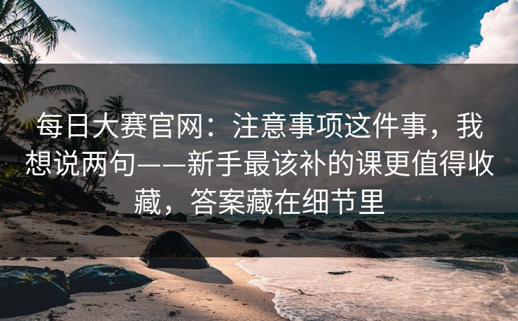 每日大赛官网：注意事项这件事，我想说两句——新手最该补的课更值得收藏，答案藏在细节里