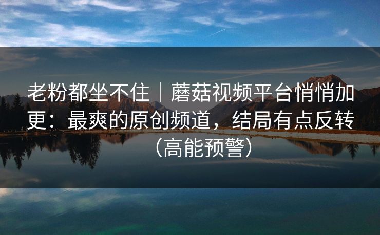 老粉都坐不住｜蘑菇视频平台悄悄加更：最爽的原创频道，结局有点反转（高能预警）