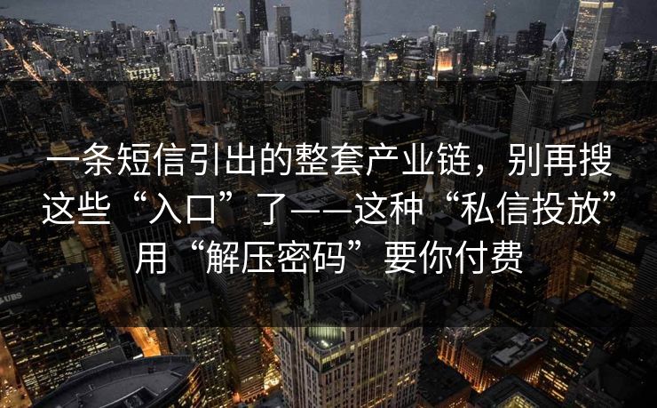 一条短信引出的整套产业链，别再搜这些“入口”了——这种“私信投放”用“解压密码”要你付费