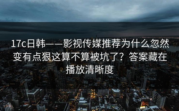17c日韩——影视传媒推荐为什么忽然变有点狠这算不算被坑了？答案藏在播放清晰度