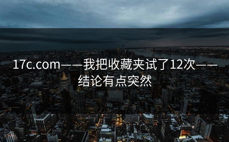 17c.com——我把收藏夹试了12次——结论有点突然