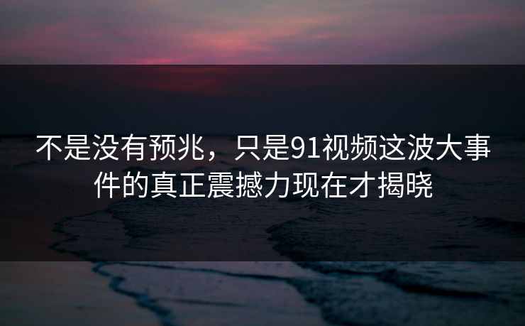 不是没有预兆，只是91视频这波大事件的真正震撼力现在才揭晓